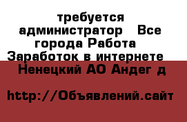 требуется администратор - Все города Работа » Заработок в интернете   . Ненецкий АО,Андег д.